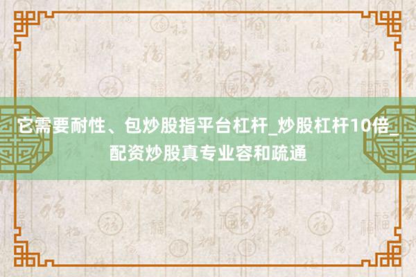 它需要耐性、包炒股指平台杠杆_炒股杠杆10倍_配资炒股真专业容和疏通
