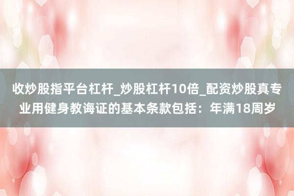 收炒股指平台杠杆_炒股杠杆10倍_配资炒股真专业用健身教诲证的基本条款包括:年满18周岁