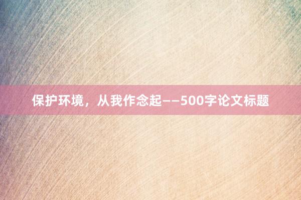 保护环境，从我作念起——500字论文标题